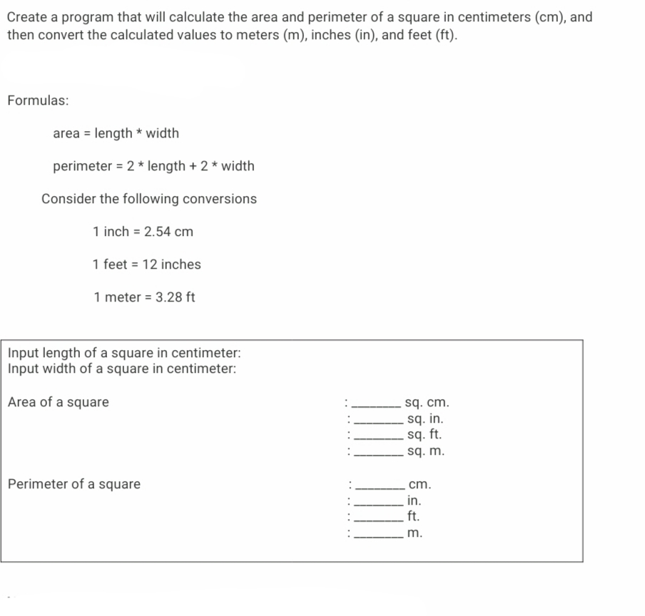 Create a program that will calculate the area and perimeter of a square in centimeters (cm), and
then convert the calculated values to meters (m), inches (in), and feet (ft).
Formulas:
area = length * width
perimeter = 2 * length + 2 * width
Consider the following conversions
1 inch = 2.54 cm
1 feet = 12 inches
1 meter = 3.28 ft
Input length of a square in centimeter:
Input width of a square in centimeter:
sq. cm.
.sq. in.
sq. ft.
sq. m.
Area of a square
Perimeter of a square
cm.
in.
ft.
m.
