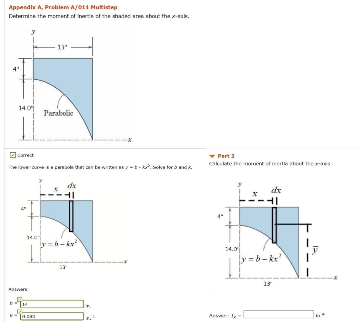 Appendix A, Problem A/011 Multistep
Determine the moment of inertia of the shaded area about the x-axis.
y
13"
4"
14.01
Parabolic
Correct
Part 2
Calculate the moment of inertia about the x-axis.
The lower curve is a parabola that can be written as y = b - kx2. Solve for b and k.
dx
dx
4"
4"
14.0"
y = b – kx?
14.0
y = b – kx?
y
13"
13"
Answers:
b =
14
in.
k =
Answer: Ix =
in. 4
0.083
in.1
