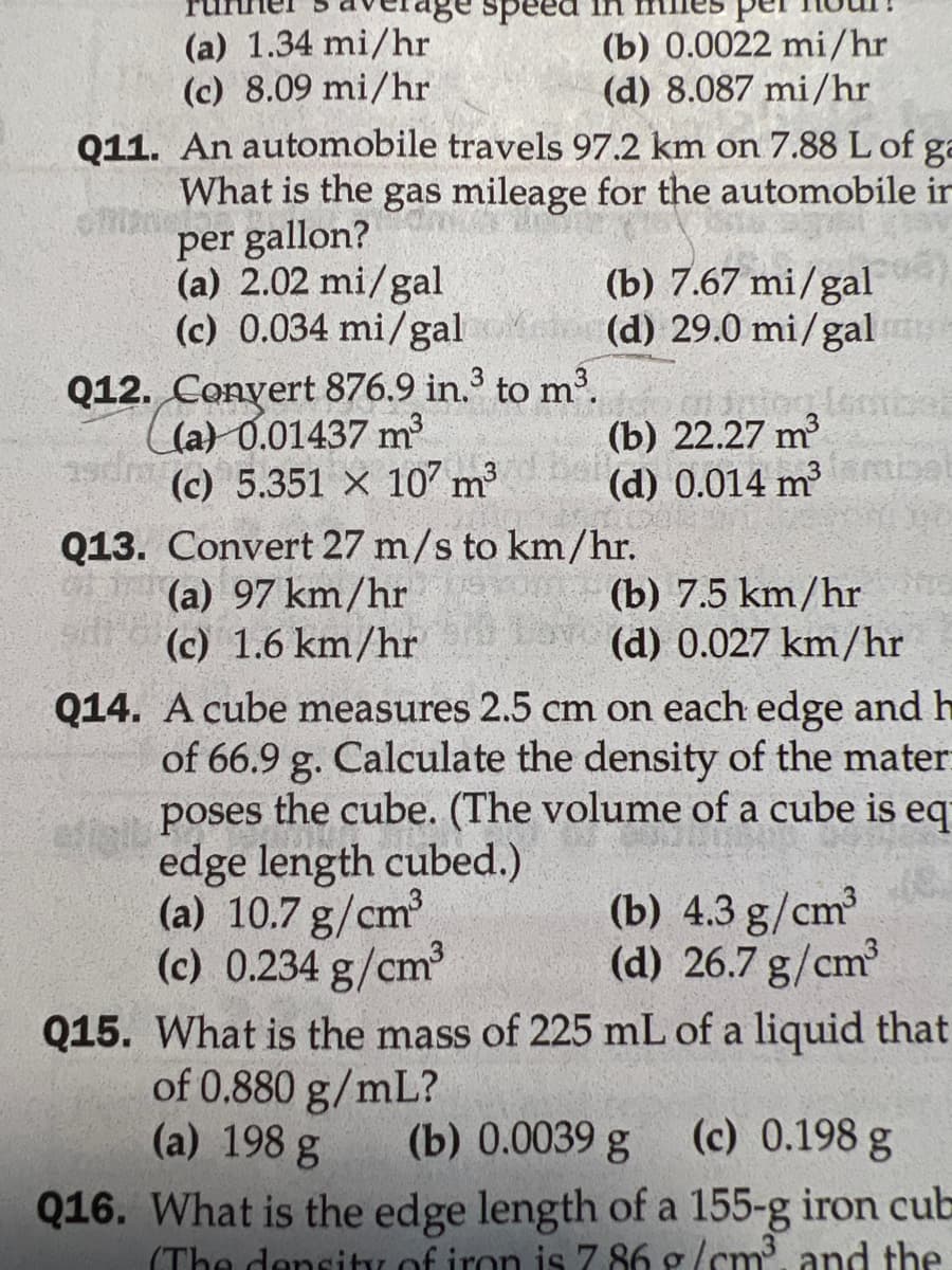 speed
(a) 1.34 mi/hr
(b) 0.0022 mi/hr
(d) 8.087 mi/hr
(c) 8.09 mi/hr
Q11. An automobile travels 97.2 km on 7.88 L of ga
What is the gas mileage for the automobile in
per gallon?
(a) 2.02 mi/gal
(c) 0.034 mi/gal
(b) 7.67 mi/gal
(d) 29.0 mi/gal
Q12. Convert 876.9 in.³ to m³.
(a) 0.01437 m³
(b) 22.27 m³
(c) 5.351 x 107 m³
(d) 0.014 m³
Q13. Convert 27 m/s to km/hr.
(a) 97 km/hr
(b) 7.5 km/hr
(c) 1.6 km/hr
Lor (d) 0.027 km/hr
Q14. A cube measures 2.5 cm on each edge and h
of 66.9 g. Calculate the density of the mater
poses the cube. (The volume of a
edge length cubed.)
cube is eq
ume of a c
(b) 4.3 g/cm³
(a) 10.7 g/cm³
(c) 0.234 g/cm³
(d) 26.7 g/cm³
Q15. What is the mass of 225 mL of a liquid that
of 0.880 g/mL?
(a) 198 g
(b) 0.0039 g
(c) 0.198 g
Q16. What is the edge length of a 155-g iron cub
(The density of iron is 7.86 g/cm³, and the
3 smisel