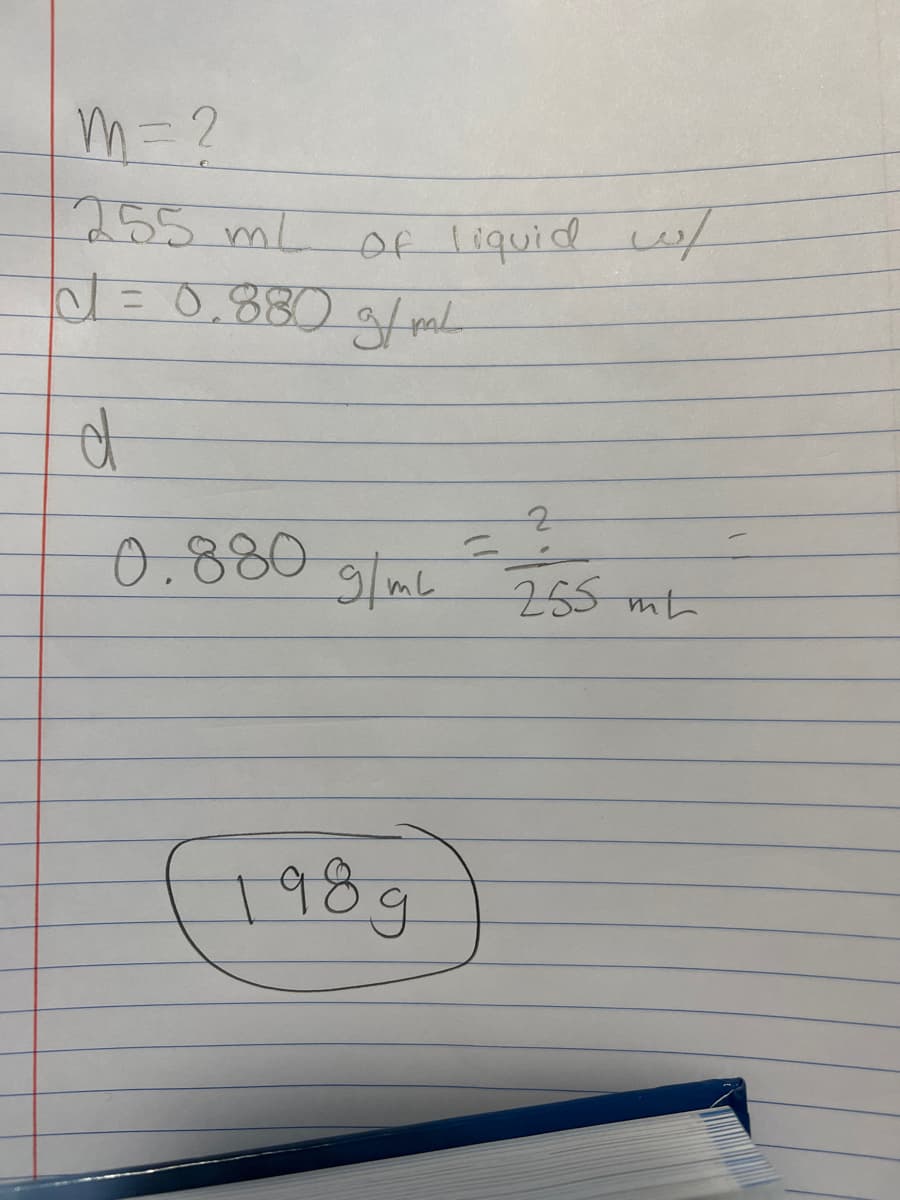 ### Calculation of Mass from Volume and Density

**Given:**
- Volume (\( V \)) of liquid = 255 mL
- Density (\( d \)) of liquid = 0.880 g/mL

**Objective:**
- Calculate the mass (\( m \)) of the liquid.

**Formula:**
\[ \text{Density} (d) = \frac{\text{Mass} (m)}{\text{Volume} (V)} \]

**Rearranging the formula to solve for mass (\( m \)):**
\[ m = d \times V \]

**Substituting the given values:**
\[ m = 0.880 \, \text{g/mL} \times 255 \, \text{mL} \]

**Step-by-step Calculation:**
\[ m = 0.880 \times 255 \]
\[ m = 224.4 \, \text{g} \] *(It seems there's an error in the final handwritten result, as the multiplication is done incorrectly)*

**Final Mass:**
\[ m = \boxed{224.4 \, \text{g}} \]

### Detailed Explanation of Calculation

The calculation above aims to find the mass of a liquid when given its volume and density. The formula for density is manipulated to directly solve for mass. By substituting the volume (255 mL) and density (0.880 g/mL) into the formula, we get the mass. The handwritten result of 198g may be due to incorrect multiplication. The correct calculation should yield a mass of 224.4g.