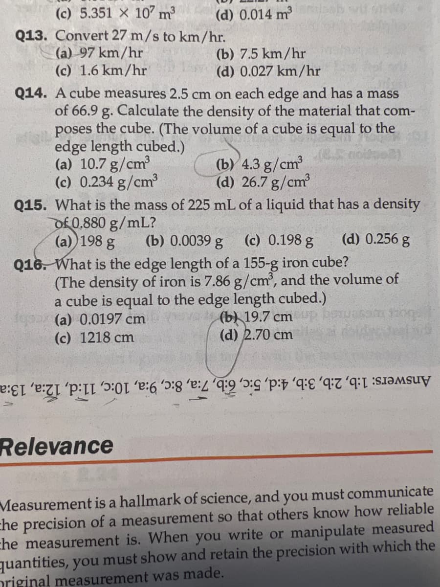 ### Educational Website Transcription

#### Physics and Measurements: Multiple Choice Questions

---

**Q13. Convert 27 m/s to km/hr.**

(a) 97 km/hr  
(b) 7.5 km/hr  
(c) 1.6 km/hr  
(d) 0.027 km/hr  

**Q14. A cube measures 2.5 cm on each edge and has a mass of 66.9 g. Calculate the density of the material that composes the cube. (The volume of a cube is equal to the edge length cubed.)**

(a) 10.7 g/cm³  
(b) 4.3 g/cm³  
(c) 0.234 g/cm³  
(d) 26.7 g/cm³  

**Q15. What is the mass of 225 mL of a liquid that has a density of 0.880 g/mL?**

(a) 198 g  
(b) 0.0039 g  
(c) 0.198 g  
(d) 0.256 g  

**Q16. What is the edge length of a 155-g iron cube? (The density of iron is 7.86 g/cm³, and the volume of a cube is equal to the edge length cubed.)**

(a) 0.0197 cm  
(b) 19.7 cm  
(c) 1218 cm  
(d) 2.70 cm

---

#### Relevance

Measurement is a hallmark of science, and you must communicate the precision of a measurement so that others know how reliable the measurement is. When you write or manipulate measured quantities, you must show and retain the precision with which the original measurement was made.

---

##### Answers:
1. (b) 
2. (d) 
3. (c) 
4. (a) 
5. (c) 
6. (d) 
7. (a) 
8. (c) 
9. (b)  
10. (d) 
11. (b) 
12. (d) 
13. (a) 
14. (b) 
15. (a) 
16. (d) 

Note: The transcription above includes the text from the image along with the multiple choices for each question and the section on relevance. There are no graphs or diagrams accompanying these questions.