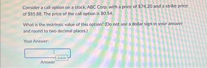 Consider a call option on a stock, ABC Corp. with a price of $74.20 and a strike price
of $85.88. The price of the call option is $0.54.
What is the instrinsic value of this option? (Do not use a dollar sign in your answer
and round to two decimal places.)
Your Answer:
Answer
Answer