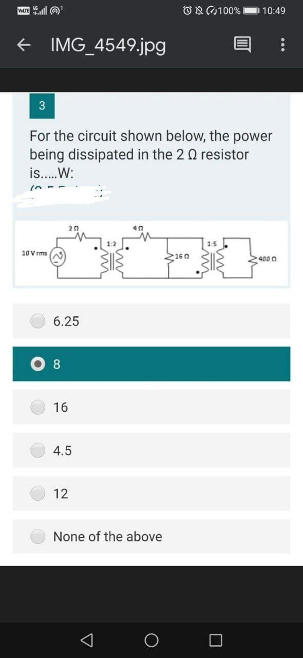 VOLTE ll O
ON100%
10:49
+ IMG_4549.jpg
For the circuit shown below, the power
being dissipated in the 2 0 resistor
is..W:
20
1:2
1:5
10 V rms
2160
400 0
6.25
8
16
4.5
12
None of the above
