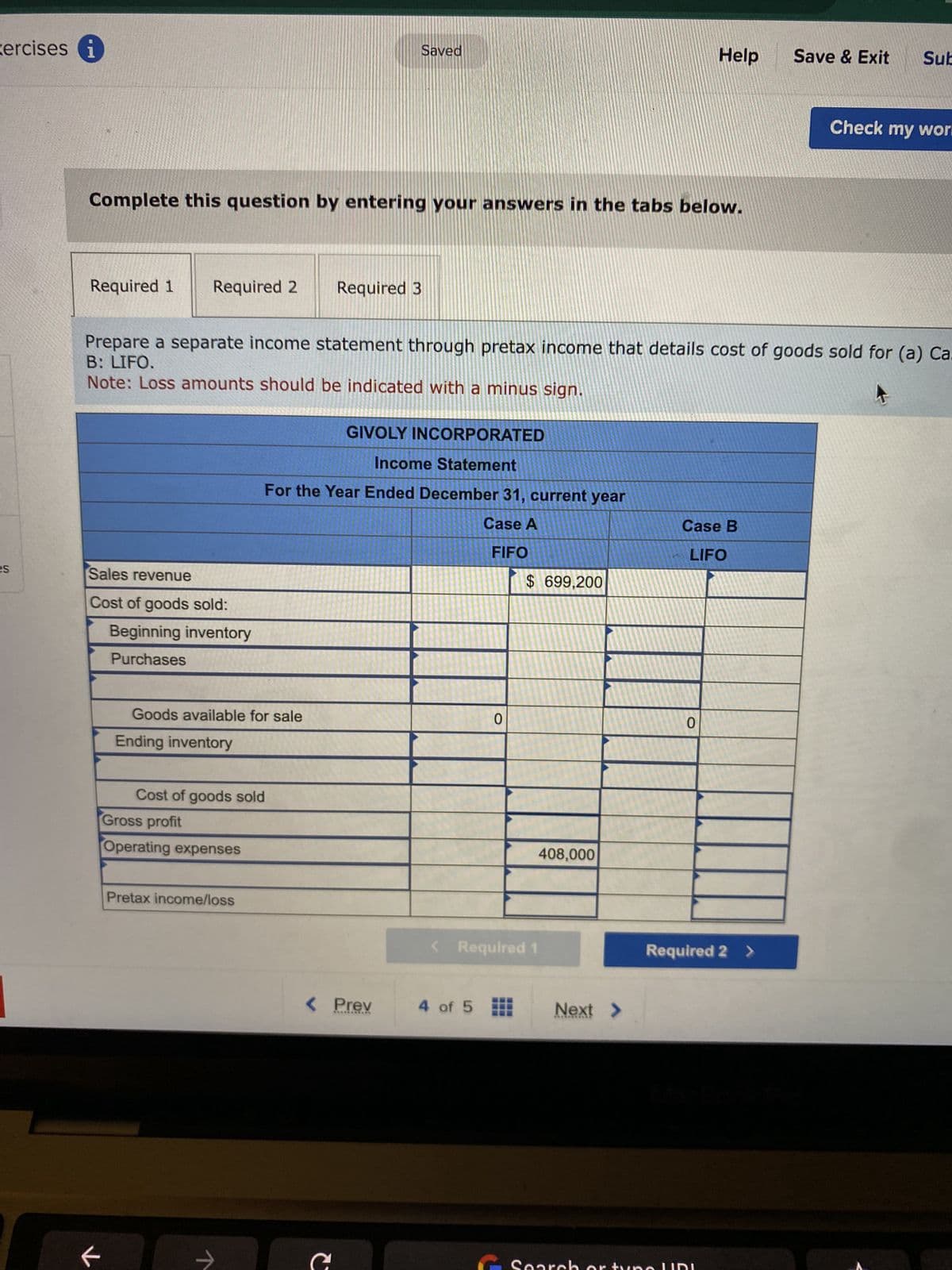 xercises i
es
Required 1 Required 2
Complete this question by entering your answers in the tabs below.
Sales revenue
Cost of goods sold:
F
Beginning inventory
Purchases
Prepare a separate income statement through pretax income that details cost of goods sold for (a) Ca.
B: LIFO.
Note: Loss amounts should be indicated with a minus sign.
4
Goods available for sale
Ending inventory
Cost of goods sold
Gross profit
Operating expenses
Pretax income/loss
个
Saved
Required 3
GIVOLY INCORPORATED
Income Statement
For the Year Ended December 31, current year
Case A
FIFO
< Prev
C
0
4 of 5
$ 699,200
Mit
< Required 1
408,000
Help
Next >
Case B
LIFO
0
Save & Exit Sub
Required 2 >
Check my work