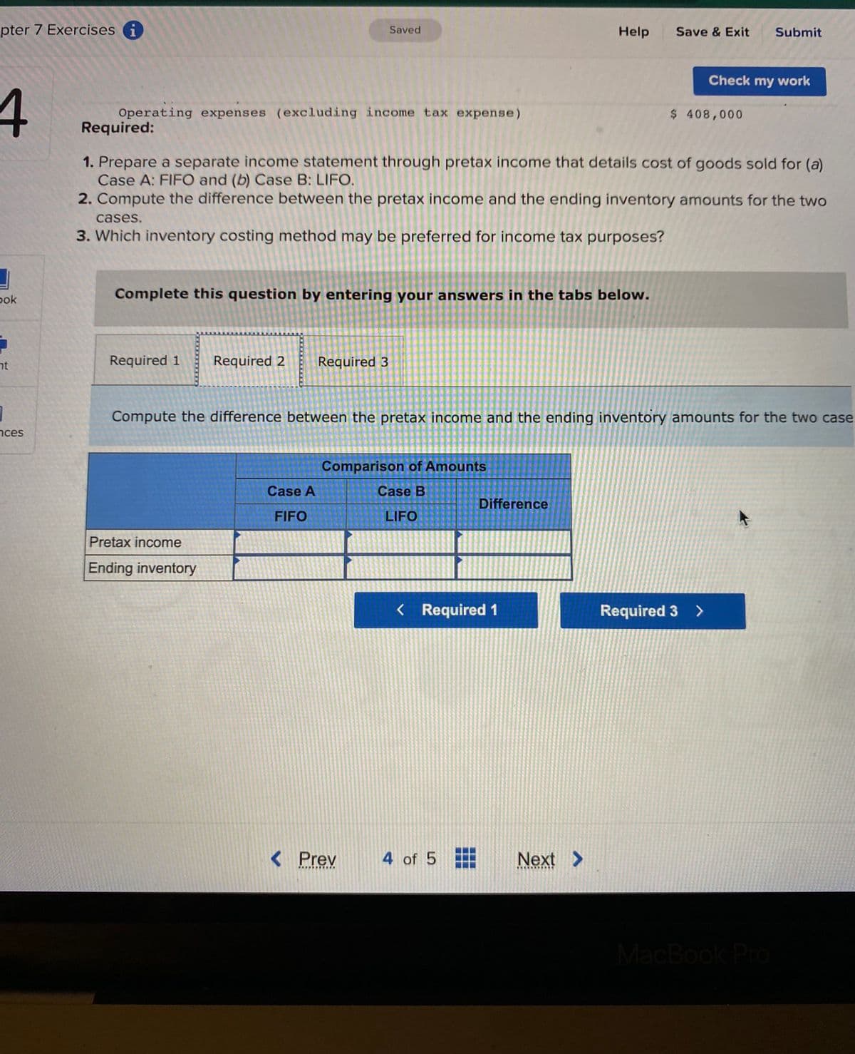 pter 7 Exercises i
4
bok
5
nt
1
ces
Operating expenses (excluding income tax expense)
Saved
cases.
3. Which inventory costing method may be preferred for income tax purposes?
Required 1 Required 2 Required 3
Complete this question by entering your answers in the tabs below.
Required:
1. Prepare a separate income statement through pretax income that details cost of goods sold for (a)
Case A: FIFO and (b) Case B: LIFO.
2. Compute the difference between the pretax income and the ending inventory amounts for the two
Pretax income
Ending inventory
Case A
FIFO
Comparison of Amounts
Case B
LIFO
< Prev
***********
Compute the difference between the pretax income and the ending inventory amounts for the two case
Help
< Required 1
4 of 5
Difference
#
Save & Exit Submit
Next >
Check my work
$ 408,000
Required 3 >
MacBook Pro