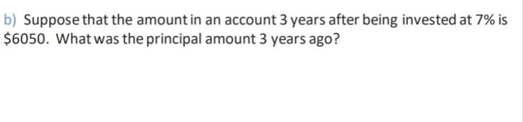 b) Suppose that the amount in an account 3 years after being invested at 7% is
$6050. What was the principal amount 3 years ago?
