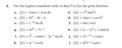 2.
Use the Laplace transform table to find F(s) for the given function.
b. f(t) = e" sinh²t.
d. f(t) = (sint + cos t)?.
f. f(t) = sin t cos t.
a. f(t) = 2 sint +3 cos 2t.
c. f(t) = 2t2 – 3t + 4.
e. f(t) = e-24 sin 5t.
%3D
g. f(t) = 5e4 + 7et.
h. f(t) = (t – 1)² + t sinh 2t.
i. f(t) = t – t sinh t – 2e sin 3t.
j. f(t) = te-4t +t sin t.
k. f(t) = te-t cos 2t.
1. f(t) = 2t?et cosh t.
