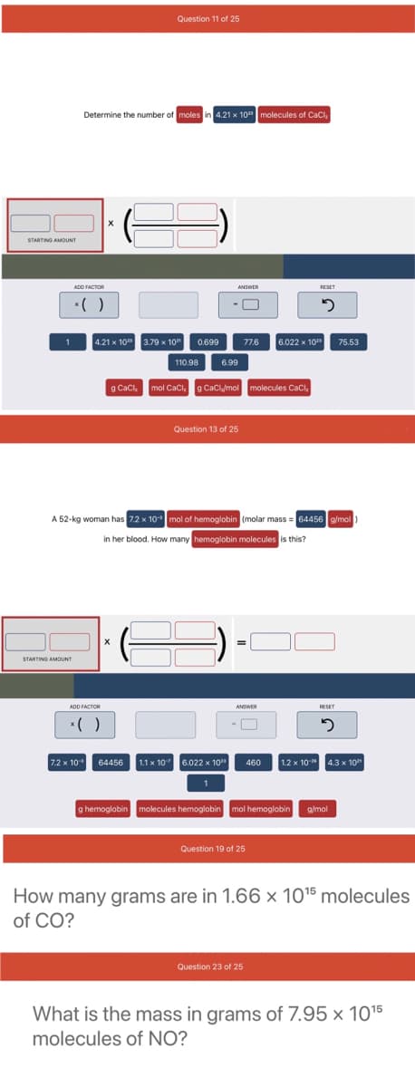 Question 11 of 25
Determine the number of moles in 4.21 x 10" molecules of Caci,
STARTING AMOUNT
ADD FACTOR
ANSWER
RESET
*()
4.21 x 10 3.79 x 10" 0.699
6.022 x 10"
77.6
75.53
110.98
6.99
g Cacl, mol Caci. 9 CaCly/mol molecules CaCı.
Question 13 of 25
A 52-kg woman has 7.2 x 10mol of hemoglobin (molar mass = 64456 g/mol
)
in her blood. How many hemoglobin molecules is this?
STARTINO AMOUNT
ADD FACTOR
ANSWER
RESET
*( )
7.2 x 10
1.1 x 10 6.022 x 10"
1.2 x 10* 4.3 x 10
64456
460
g hemoglobin molecules hemoglobin mol hemoglobin
g/mol
Question 19 of 25
How many grams are in 1.66 × 1015 molecules
of CO?
Question 23 of 25
What is the mass in grams of 7.95 × 1015
molecules of NO?
