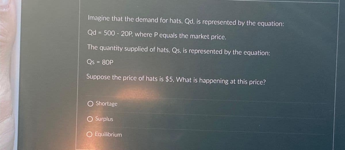 Imagine that the demand for hats, Qd, is represented by the equation:
Qd = 500 - 20P, where P equals the market price.
The quantity supplied of hats, Qs, is represented by the equation:
Qs = 80P
Suppose the price of hats is $5, What is happening at this price?
O Shortage
O Surplus
O Equilibrium