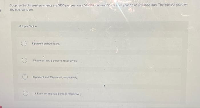 Suppose that interest payments are $150 per year on a $2,000 loan and $1200 her year on an $15,000 loan. The interest rates on
the two loans are
Multiple Choice
8 percent on both loans.
7.5 percent and 8 percent, respectively.
8 percent and 7.5 percent, respectively.
13.3 percent and 12.5 percent, respectively.