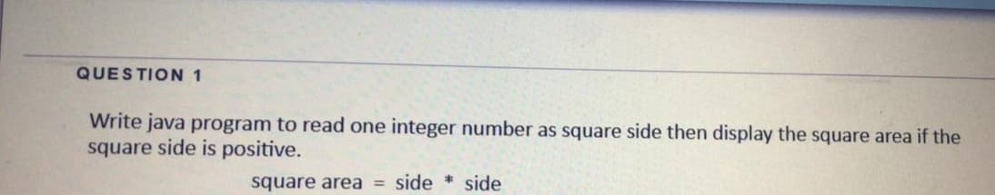 QUESTION 1
Write java program to read one integer number as square side then display the square area if the
square side is positive.
square area = side * side
