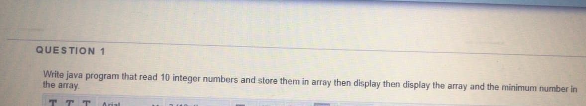 QUESTION 1
Write java program that read 10 integer numbers and store them in array then display then display the array and the minimum number in
the array.
TT T
Arial
