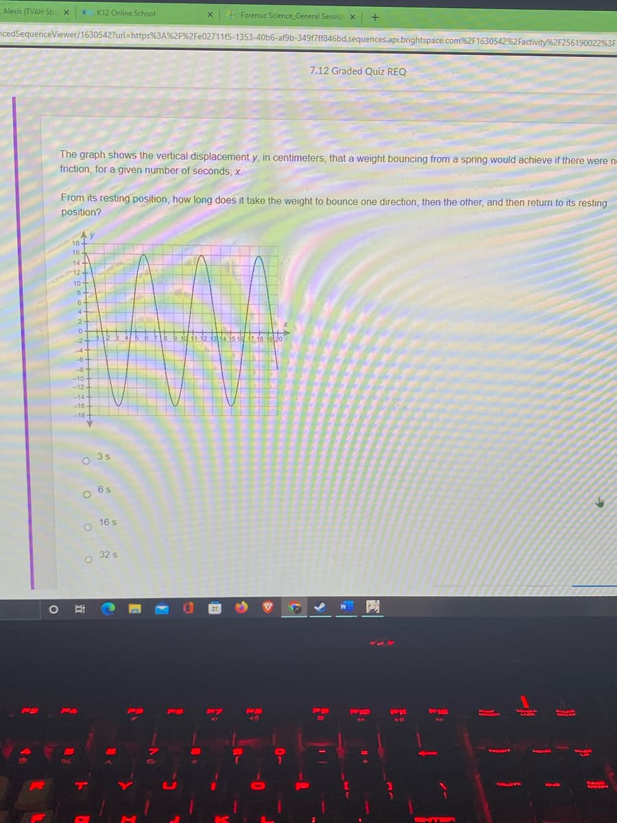 Alexis (TVAH Stu
K K12 Online School
x Forensic Science_General Session x
ncedSequenceViewer/1630542?url=https%3A%2F%2Fe02711f5-1353-40b6-af9b-349f7ff846bd.sequences.api.brightspace.com%2F1630542%2Factivity%2F256190022%3F:
7.12 Graded Quiz REQ
The graph shows the vertical displacement y, in centimeters, that a weight bouncing from a spring would achieve if there were n
friction, for a given number of seconds, x.
From its resting position, how long does it take the weight to bounce one direction, then the other, and then return to its resting
position?
18
16
14
12-
10
8-
6.
4-
6.
78 9 10 11 12 13 14 15 16 17 18 19 20
-2
4
6-
--8
-10-
-12-
-14+
-16
-18+
O 3s
3 s
O 6s
O 16 s
o 32 s
O
FO
F10
F12
SCHOLL
LOCK
NERT
96
HOME
PACE
DAGE
DOWN
ENT
