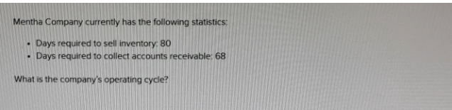 Mentha Company currently has the following statistics:
.
Days required to sell inventory: 80
Days required to collect accounts receivable: 68
What is the company's operating cycle?