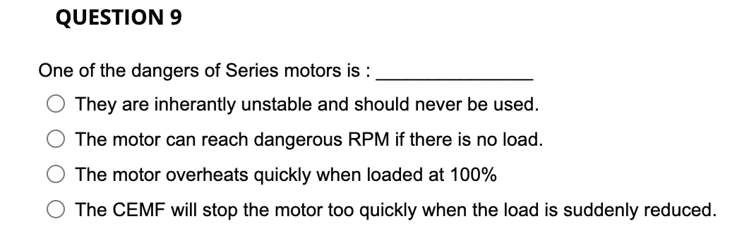 QUESTION 9
One of the dangers of Series motors is :
They are inherantly unstable and should never be used.
The motor can reach dangerous RPM if there is no load.
The motor overheats quickly when loaded at 100%
The CEMF will stop the motor too quickly when the load is suddenly reduced.