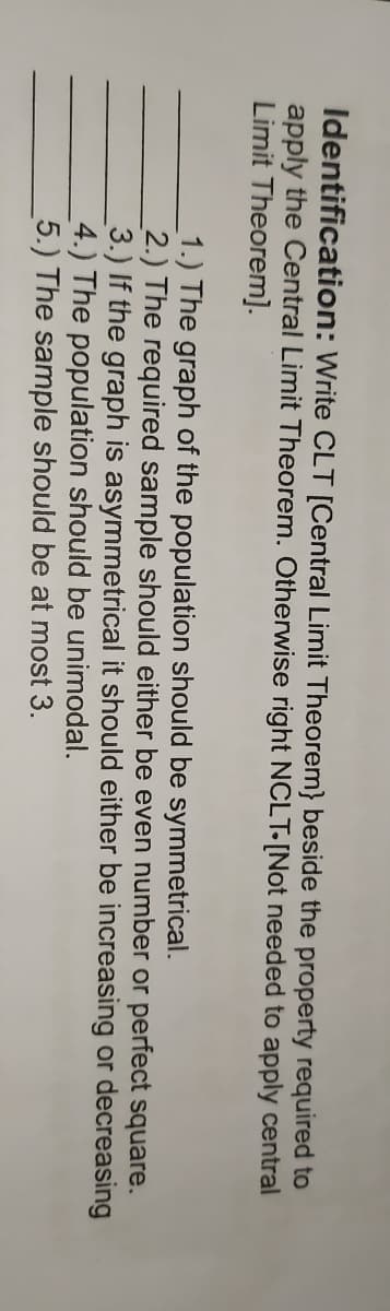 Identification: Write CLT [Central Limit Theorem} beside the property required to
apply the Central Limit Theorem. Otherwise right NCLT-[Not needed to apply central
Limit Theorem].
1.) The graph of the population should be symmetrical.
2.) The required sample should either be even number or perfect square.
3.) If the graph is asymmetrical it should either be increasing or decreasing
4.) The population should be unimodal.
5.) The sample should be at most 3.
