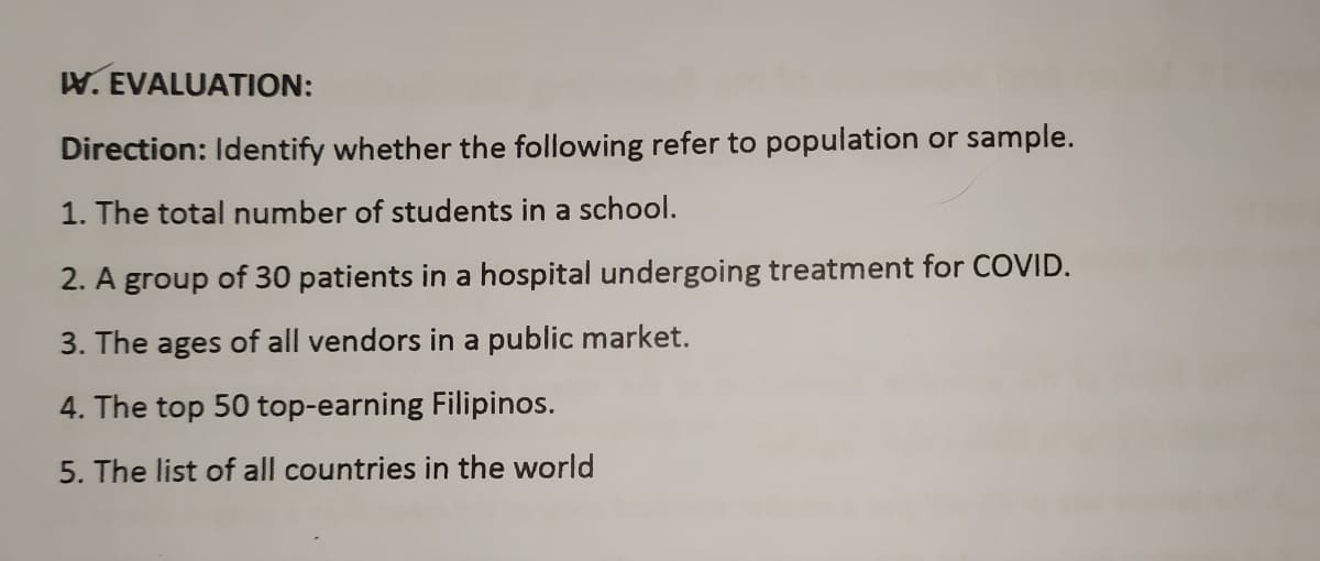 W. EVALUATION:
Direction: Identify whether the following refer to population or sample.
1. The total number of students in a school.
2. A group of 30 patients in a hospital undergoing treatment for COVID.
3. The ages of all vendors in a public market.
4. The top 50 top-earning Filipinos.
5. The list of all countries in the world
