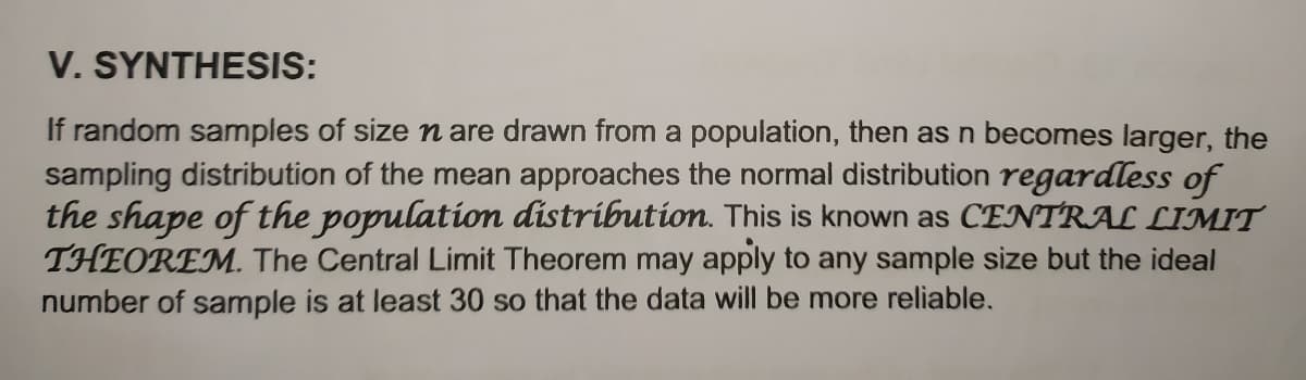 V. SYNTHESIS:
If random samples of size n are drawn from a population, then as n becomes larger, the
sampling distribution of the mean approaches the normal distribution regardless of
the shape of the population distribution. This is known as CENTRAL LIMIT
THEOREM. The Central Limit Theorem may apply to any sample size but the ideal
number of sample is at least 30 so that the data will be more reliable.
