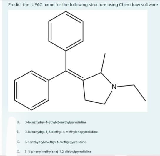 Predict the IUPAC name for the following structure using Chemdraw software
a. 3-benzhydryl-1-ethyl-2-methylpyrrolidine
b. 3-benzhydryl-1,2-diethyl-4-methylenepyrrolidine
C. 3-benzhydryl-2-ethyl-1-methylpyrrolidine
d. 3-(diphenylmethylene)-1,2-diethylpyrrolidine
N