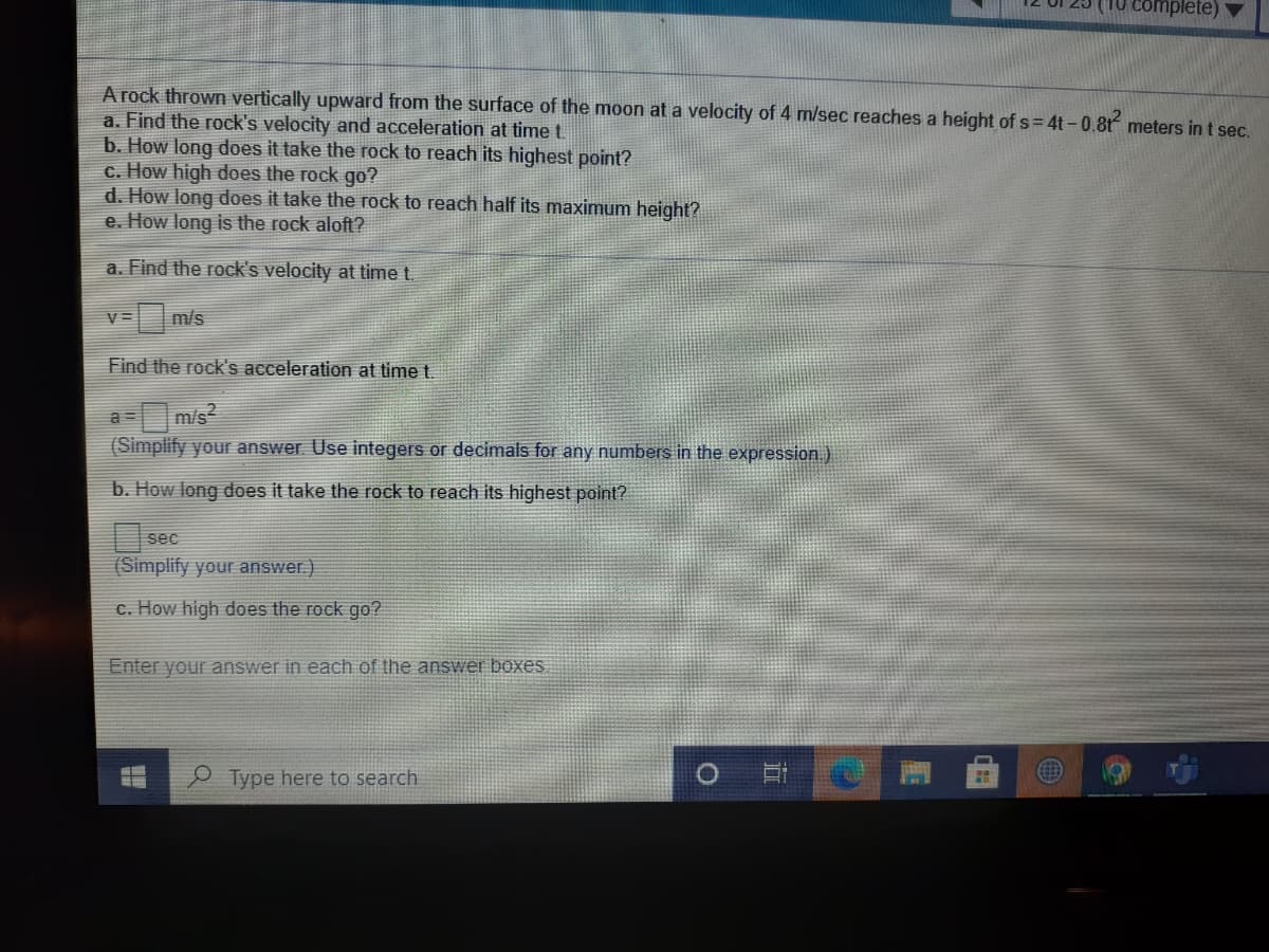 complete)
A rock thrown vertically upward from the surface of the moon at a velocity of 4 m/sec reaches a height of s= 4t-0.8t meters in t sec.
a. Find the rock's velocity and acceleration at time t.
b. How long does it take the rock to reach its highest point?
c. How high does the rock
d. How long does it take the rock to reach half its maximum height?
e. How long is the rock aloft?
go?
a. Find the rock's velocity at time t.
m/s
V =
Find the rock's acceleration at time t.
m/s?
(Simplify your answer. Use integers or decimals for any numbers in the expression.)
b. How long does it take the rock to reach its highest point?
sec
(Simplify your answer)
c. How high does the rock go?
Enter your answer in each of the answer boxes
P Type here to search
