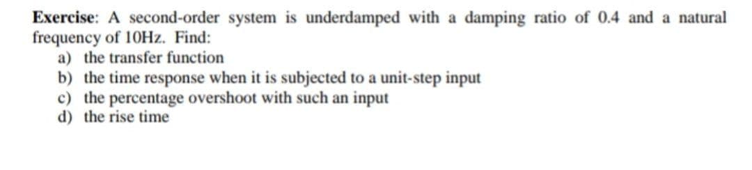 Exercise: A second-order system is underdamped with a damping ratio of 0.4 and a natural
frequency of 10HZ. Find:
a) the transfer function
b) the time response when it is subjected to a unit-step input
c) the percentage overshoot with such an input
d) the rise time
