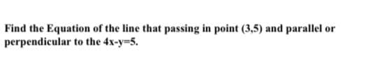 Find the Equation of the line that passing in point (3,5) and parallel or
perpendicular to the 4x-y-5.
