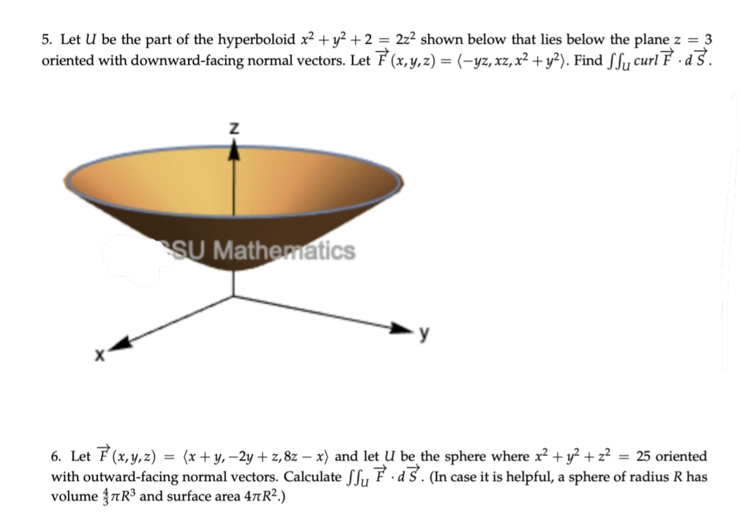 5. Let U be the part of the hyperboloid x² + y² +2 = 2z² shown below that lies below the plane z = 3
oriented with downward-facing normal vectors. Let F (x, y, z) = (-yz, xz, x² + y²). Find ſfy curl F · d S.
SU Mathematics
6. Let F(x,y,z) = (x + y, –2y + z,8z – x) and let U be the sphere where x² + y² + z²
with outward-facing normal vectors. Calculate SSy F · d S . (In case it is helpful, a sphere of radius R has
volume aR³ and surface area 47R².)
= 25 oriented
