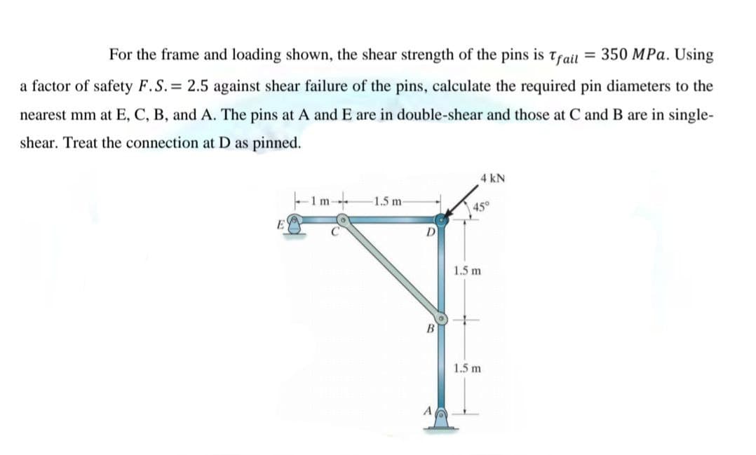 For the frame and loading shown, the shear strength of the pins is Trail = 350 MPa. Using
a factor of safety F.S. 2.5 against shear failure of the pins, calculate the required pin diameters to the
nearest mm at E, C, B, and A. The pins at A and E are in double-shear and those at C and B are in single-
shear. Treat the connection at D as pinned.
4 kN
1 m-
1.5 m-
45°
D
1.5 m
1.5 m
