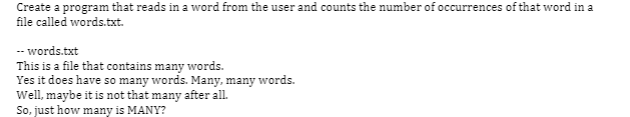 Create a program that reads in a word from the user and counts the number of occurrences of that word in a
file called words.txt.
-- words.txt
This is a file that contains many words.
Yes it does have so many words. Many, many words.
Well, maybe it is not that many after all.
So, just how many is MANY?