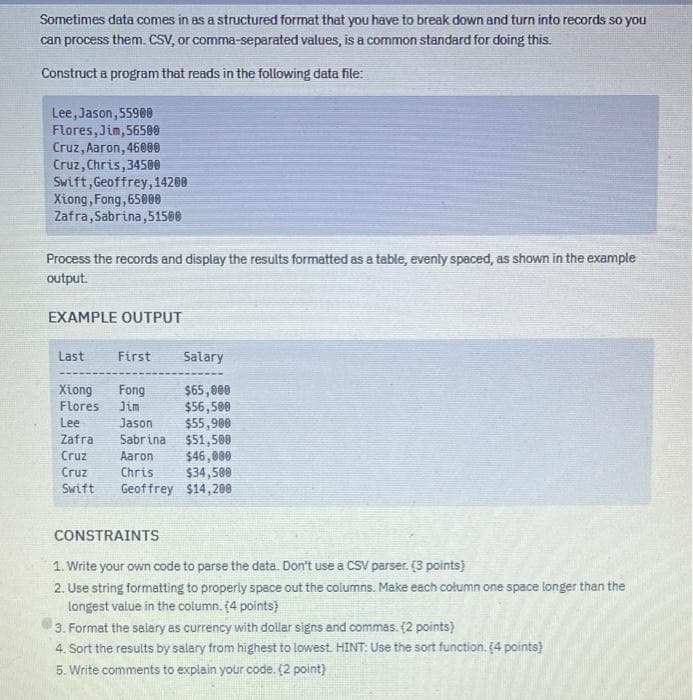 Sometimes data comes in as a structured format that you have to break down and turn into records so you
can process them. CSV, or comma-separated values, is a common standard for doing this.
Construct a program that reads in the following data file:
Lee, Jason, 55900
Flores, Jim, 56500
Cruz, Aaron, 46000
Cruz, Chris, 34500
Swift, Geoffrey, 14200
Xiong, Fong, 65000
Zafra,Sabrina,51500
Process the records and display the results formatted as a table, evenly spaced, as shown in the example
output.
EXAMPLE OUTPUT
Last
Xiong
Flores
Lee
Zafra
Cruz
Cruz
Swift
First Salary
Fong
$65,000
Jim
$56,500
Jason
$55,900
$51,500
$46,000
$34,500
Geoffrey $14,200
Sabrina
Aaron
Chris
CONSTRAINTS
1. Write your own code to parse the data. Don't use a CSV parser. (3 points)
2. Use string formatting to properly space out the columns. Make each column one space longer than the
longest value in the column. (4 points)
3. Format the salary as currency with dollar signs and commas. (2 points)
4. Sort the results by salary from highest to lowest HINT: Use the sort function. (4 points)
5. Write comments to explain your code. (2 point)