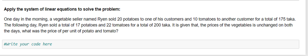 Apply the system of linear equations to solve the problem:
One day in the morning, a vegetable seller named Ryen sold 20 potatoes to one of his customers and 10 tomatoes to another customer for a total of 175 taka.
The following day, Ryen sold a total of 17 potatoes and 22 tomatoes for a total of 200 taka. It is given that, the prices of the vegetables is unchanged on both
the days, what was the price of per unit of potato and tomato?
#Write your code here