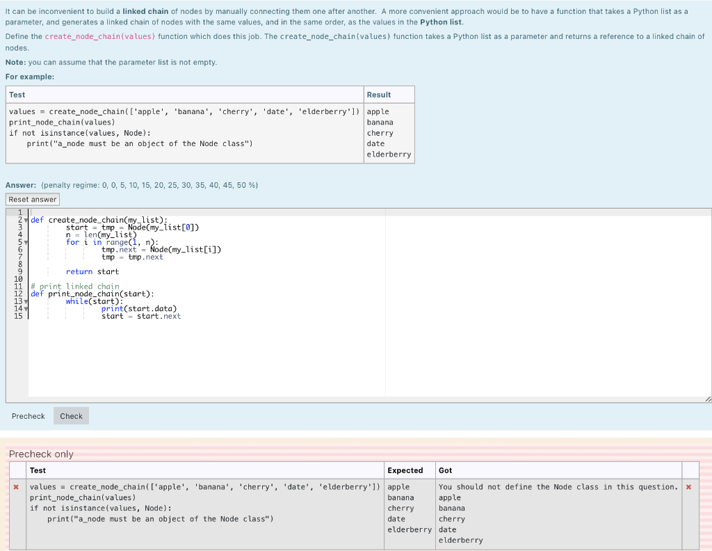 It can be inconvenient to build a linked chain of nodes by manually connecting them one after another. A more convenient approach would be to have a function that takes a Python list as a
parameter, and generates a linked chain of nodes with the same values, and in the same order, as the values in the Python list.
Define the create_node_chain (values) function which does this job. The create_node_chain (values) function takes a Python list as a parameter and returns a reference to a linked chain of
nodes.
Note: you can assume that the parameter list is not empty.
For example:
Test
Result
values = create_node_chain ( ['apple', 'banana', 'cherry', 'date', 'elderberry']) apple
print_node_chain(values)
banana
if not is instance(values, Node):
print("a_node must be an object of the Node class")
cherry
date
elderberry
Answer: (penalty regime: 0, 0, 5, 10, 15, 20, 25, 30, 35, 40, 45, 50 %)
Reset answer
1
2def create_node_chain(my_list):
3
51
6
9
10
11
13
14
15
start = tmp = Node(my_list[0])
n = len(my_list)
for i in range(1, n):
tmp.next = Node(my_list[i])
tmp tmp.next
return start
#print linked chain
def print_node_chain(start):
while(start):
Precheck Check
print(start.data)
start start.next
Precheck only
Test
Expected
x values = create_node_chain ( ['apple', 'banana', 'cherry', 'date', 'elderberry']) apple
print_node_chain(values)
banana
if not isinstance(values, Node):
cherry
print("a_node must be an object of the Node class")
date
Got
You should not define the Node class in this question.
apple
banana
cherry.
elderberry date
elderberry
x