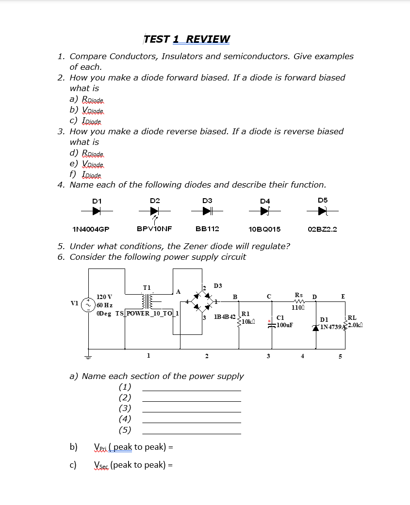 TEST 1 REVIEW
1. Compare Conductors, Insulators and semiconductors. Give examples
of each.
2. How you make a diode forward biased. If a diode is forward biased
what is
a) Roiede
b) Voiode.
c) Ipiade
3. How you make a diode reverse biased. If a diode is reverse biased
what is
d) Roiode.
e) Voiode.
f) IDiode
4. Name each of the following diodes and describe their function.
1N4004GP
D1
V1
D2
b)
c)
BPV10NF
T1
5. Under what conditions, the Zener diode will regulate?
6. Consider the following power supply circuit
120 V
60 Hz
0Deg TS POWER_10 TO 1
D3
1
BB112
2
D3
B
1B4B42 R1
a) Name each section of the power supply
(1)
(2)
(3)
(4)
(5)
Veci (peak to peak) =
Vsec (peak to peak) =
D4
10BQ015
>10k!
C
3
C1
Rs
1100
100uF
4
D5
02BZ2.2
D
E
D1
RL
IN4739A 2.0k0
5