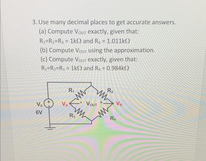 3. Use many decimal places to get accurate answers.
(a) Compute Vour exactly, given that:
R₁ R₂ R3 = 1kQ2 and R4 = 1.011kQ
(b) Compute VouT using the approximation.
(c) Compute VouT exactly, given that:
R₁ R₂ R3 = 1k0 and R₁ = 0.984k
Vo
6V
R₁
VA
R3
VOUT
www
R-2
R4
2
VB