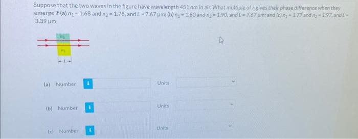 Suppose that the two waves in the figure have wavelength 451 nm in air. What multiple of A gives their phase difference when they
emerge if (a) n₁1.68 and n₂-1.78, and L-7.67 um: (b) n₁-180 and n₂-1.90, and L-7.67 μm; and (c) ny-1.77 and n-1.97, and L-
3.39 pm
My
My
(a) Number
(b) Number
(c) Number
Units
Units
Units