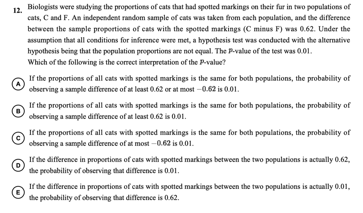 Biologists were studying the proportions of cats that had spotted markings on their fur in two populations of
12.
cats, C and F. An independent random sample of cats was taken from each population, and the difference
between the sample proportions of cats with the spotted markings (C minus F) was 0.62. Under the
assumption that all conditions for inference were met, a hypothesis test was conducted with the alternative
hypothesis being that the population proportions are not equal. The P-value of the test was 0.01.
Which of the following is the correct interpretation of the P-value?
If the proportions of all cats with spotted markings is the same for both populations, the probability of
A
observing a sample difference of at least 0.62 or at most –0.62 is 0.01.
If the proportions of all cats with spotted markings is the same for both populations, the probability of
B
observing a sample difference of at least 0.62 is 0.01.
If the proportions of all cats with spotted markings is the same for both populations, the probability of
observing a sample difference of at most -0.62 is 0.01.
If the difference in proportions of cats with spotted markings between the two populations is actually 0.62,
the probability of observing that difference is 0.01.
If the difference in proportions of cats with spotted markings between the two populations is actually 0.01,
E
the probability of observing that difference is 0.62.
