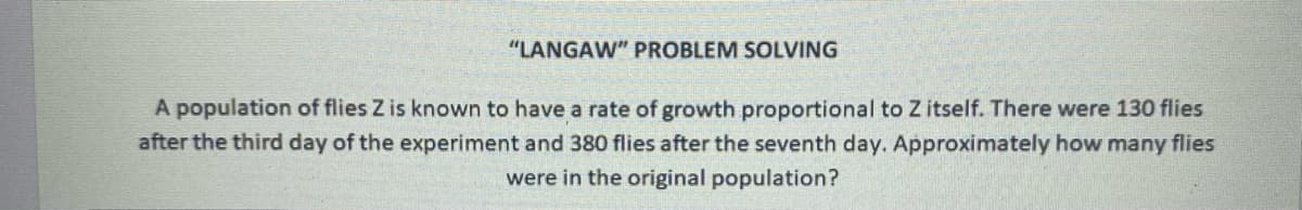 "LANGAW" PROBLEM SOLVING
A population of flies Z is known to have a rate of growth proportional to Z itself. There were 130 flies
after the third day of the experiment and 380 flies after the seventh day. Approximately how many flies
were in the original population?
