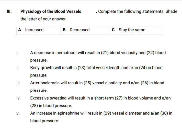 II.
Physiology of the Blood Vessels
. Complete the following statements. Shade
the letter of your answer.
A Increased
B Decreased
c Stay the same
i.
A decrease in hematocrit will result in (21) blood viscosity and (22) blood
pressure.
i.
Body growth will result in (23) total vessel length and a/an (24) in blood
pressure
ii.
Arteriosclerosis will result in (25) vessel elasticity and a/an (26) in blood
pressure.
iv.
Excessive sweating will result in a short-term (27) in blood volume and a/an
(28) in blood pressure.
V.
An increase in epinephrine will result in (29) vessel diameter and a/an (30) in
blood pressure.
