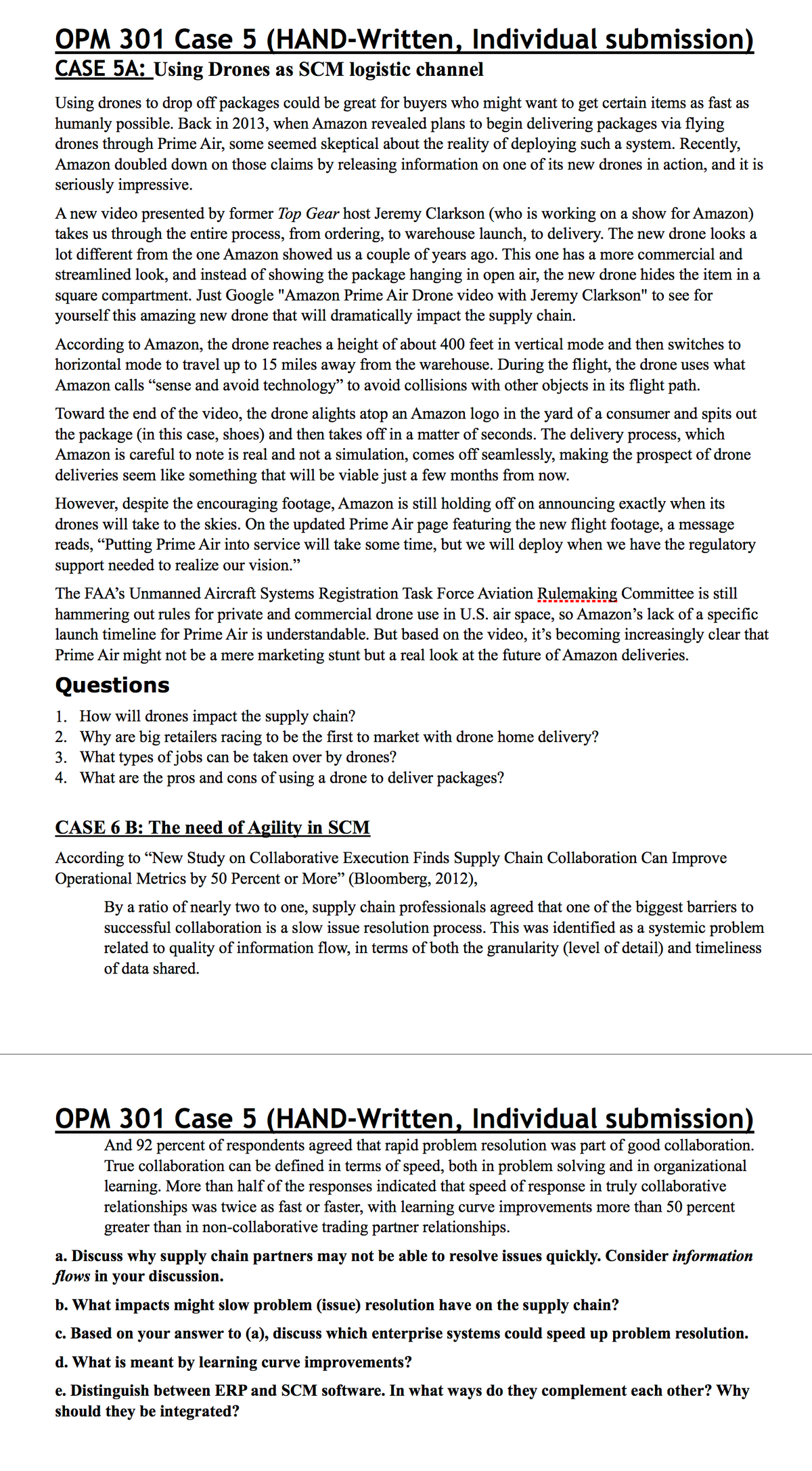 OPM 301 Case 5 (HAND-Written, Individual submission)
CASE 5A: Using Drones as SCM logistic channel
Using drones to drop off packages could be great for buyers who might want to get certain items as fast as
humanly possible. Back in 2013, when Amazon revealed plans to begin delivering packages via flying
drones through Prime Air, some seemed skeptical about the reality of deploying such a system. Recently,
Amazon doubled down on those claims by releasing information on one of its new drones in action, and it is
seriously impressive.
A new video presented by former Top Gear host Jeremy Clarkson (who is working on a show for Amazon)
takes us through the entire process, from ordering, to warehouse launch, to delivery. The new drone looks a
lot different from the one Amazon showed us a couple of years ago. This one has a more commercial and
streamlined look, and instead of showing the package hanging in open air, the new drone hides the item in a
square compartment. Just Google "Amazon Prime Air Drone video with Jeremy Clarkson" to see for
yourself this amazing new drone that will dramatically impact the supply chain.
According to Amazon, the drone reaches a height of about 400 feet in vertical mode and then switches to
horizontal mode to travel up to 15 miles away from the warehouse. During the flight, the drone uses what
Amazon calls "sense and avoid technology" to avoid collisions with other objects in its flight path.
Toward the end of the video, the drone alights atop an Amazon logo in the yard of a consumer and spits out
the package (in this case, shoes) and then takes off in a matter of seconds. The delivery process, which
Amazon is careful to note is real and not a simulation, comes off seamlessly, making the prospect of drone
deliveries seem like something that will be viable just a few months from now.
However, despite the encouraging footage, Amazon is still holding off on announcing exactly when its
drones will take to the skies. On the updated Prime Air page featuring the new flight footage, a message
reads, "Putting Prime Air into service will take some time, but we will deploy when we have the regulatory
support needed to realize our vision."
The FAA's Unmanned Aircraft Systems Registration Task Force Aviation Rulemaking Committee is still
hammering out rules for private and commercial drone use in U.S. air space, so Amazon's lack of a specific
launch timeline for Prime Air is understandable. But based on the video, it's becoming increasingly clear that
Prime Air might not be a mere marketing stunt but a real look at the future of Amazon deliveries.
Questions
1. How will drones impact the supply chain?
2. Why are big retailers racing to be the first to market with drone home delivery?
3. What types of jobs can be taken over by drones?
4. What are the pros and cons of using a drone to deliver packages?
CASE 6 B: The need of Agility in SCM
According to "New Study on Collaborative Execution Finds Supply Chain Collaboration Can Improve
Operational Metrics by 50 Percent or More" (Bloomberg, 2012),
By a ratio of nearly two to one, supply chain professionals agreed that one of the biggest barriers to
successful collaboration is a slow issue resolution process. This was identified as a systemic problem
related to quality of information flow, in terms of both the granularity (level of detail) and timeliness
of data shared.
OPM 301 Case 5 (HAND-Written, Individual submission)
And 92 percent of respondents agreed that rapid problem resolution was part of good collaboration.
True collaboration can be defined in terms of speed, both in problem solving and in organizational
learning. More than half of the responses indicated that speed of response in truly collaborative
relationships was twice as fast or faster, with learning curve improvements more than 50 percent
greater than in non-collaborative trading partner relationships.
a. Discuss why supply chain partners may not be able to resolve issues quickly. Consider information
flows in your discussion.
b. What impacts might slow problem (issue) resolution have on the supply chain?
c. Based on your answer to (a), discuss which enterprise systems could speed up problem resolution.
d. What is meant by learning curve improvements?
e. Distinguish between ERP and SCM software. In what ways do they complement each other? Why
should they be integrated?

