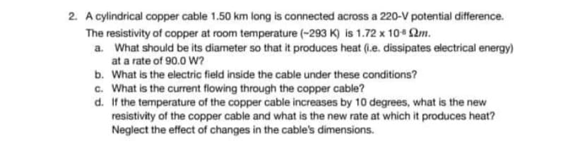 2. A cylindrical copper cable 1.50 km long is connected across a 220-V potential difference.
The resistivity of copper at room temperature (-293 K) is 1.72 x 10¹ m.
a. What should be its diameter so that it produces heat (.e. dissipates electrical energy)
at a rate of 90.0 W?
b. What is the electric field inside the cable under these conditions?
c. What is the current flowing through the copper cable?
d.
If the temperature of the copper cable increases by 10 degrees, what is the new
resistivity of the copper cable and what is the new rate at which it produces heat?
Neglect the effect of changes in the cable's dimensions.