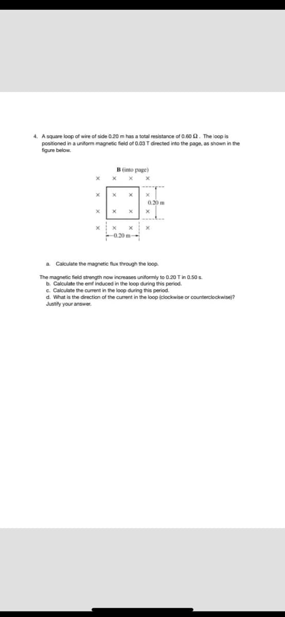 4. A square loop of wire of side 0.20 m has a total resistance of 0.60 2. The loop is
positioned in a uniform magnetic field of 0.03 T directed into the page, as shown in the
figure below.
B (into page)
X
X
X
X
X
x
X
X
X
X
X
X
X
X
X
X
-0.20 m-
a Calculate the magnetic flux through the loop.
The magnetic field strength now increases uniformly to 0.20 T in 0.50 s.
b. Calculate the emf induced in the loop during this period.
c. Calculate the current in the loop during this period.
d. What is the direction of the current in the loop (clockwise or counterclockwise)?
Justify your answer.
0.20 m