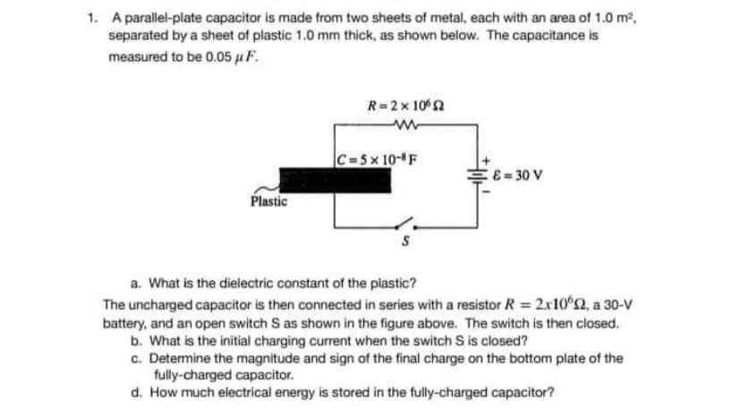 1. A parallel-plate capacitor is made from two sheets of metal, each with an area of 1.0 m²,
separated by a sheet of plastic 1.0 mm thick, as shown below. The capacitance is
measured to be 0.05 μ F.
R=2x1065
C=5x10-8F
&=30 V
Plastic
a. What is the dielectric constant of the plastic?
The uncharged capacitor is then connected in series with a resistor R = 2x10º2, a 30-V
battery, and an open switch S as shown in the figure above. The switch is then closed.
b. What is the initial charging current when the switch S is closed?
c. Determine the magnitude and sign of the final charge on the bottom plate of the
fully-charged capacitor.
d. How much electrical energy is stored in the fully-charged capacitor?