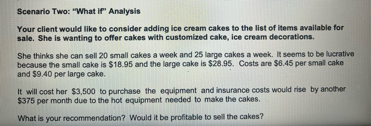 Scenario Two: "What if" Analysis
Your client would like to consider adding ice cream cakes to the list of items available for
sale. She is wanting to offer cakes with customized cake, ice cream decorations.
She thinks she can sell 20 small cakes a week and 25 large cakes a week. It seems to be lucrative
because the small cake is $18.95 and the large cake is $28.95. Costs are $6.45 per small cake
and $9.40 per large cake.
It will cost her $3,500 to purchase the equipment and insurance costs would rise by another
$375 per month due to the hot equipment needed to make the cakes.
What is your recommendation? Would it be profitable to sell the cakes?