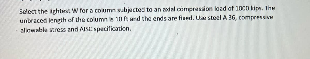 Select the lightest W for a column subjected to an axial compression load of 1000 kips. The
unbraced length of the column is 10 ft and the ends are fixed. Use steel A 36, compressive
allowable stress and AISC specification.