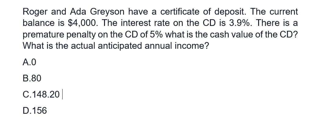 Roger and Ada Greyson have a certificate of deposit. The current
balance is $4,000. The interest rate on the CD is 3.9%. There is a
premature penalty on the CD of 5% what is the cash value of the CD?
What is the actual anticipated annual income?
A.0
B.80
C.148.20
D.156