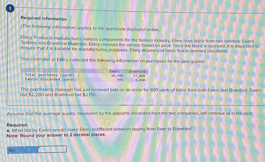 -
Required information
[The following information applies to the questions displayed below.]
Ellery Products manufactures various components for the fashion industry. Ellery buys fabric from two vendors: Ewers
Textiles and Bramford Materials. Ellery chooses the vendor based on price. Once the fabric is received, it is inspected to
ensure that it is suitable for manufacturing purposes. Ellery disposes of fabric that is deemed unsuitable.
The controller at Ellery collected the following information on purchases for the past quarter.
2
Total purchases (yards).
Fabric discarded (yards)
Bid
Assume that the average quality, measured by the amounts discarded from the two companies, will continue as in the past.
The purchasing manager has just received bids on an order for 800 yards of fabric from both Ewers and Bramford. Ewers
bid $2,280 and Bramford bid $2,156.
Required:
a. What bid by Ewers would make Ellery indifferent between buying from Ewer or Bramford?
Note: Round your answer to 2 decimal places.
2
Ewers
19,900
995
wewe
m
Bramford
37,000
4,440
Man