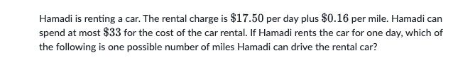 Hamadi is renting a car. The rental charge is $17.50 per day plus $0.16 per mile. Hamadi can
spend at most $33 for the cost of the car rental. If Hamadi rents the car for one day, which of
the following is one possible number of miles Hamadi can drive the rental car?
