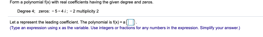 Form a polynomial f(x) with real coefficients having the given degree and zeros.
Degree 4; zeros: - 5-4 i; -2 multiplicity 2
Let a represent the leading coefficient. The polynomial is f(x) = a).
(Type an expression using x as the variable. Use integers or fractions for any numbers in the expression. Simplify your answer.)
