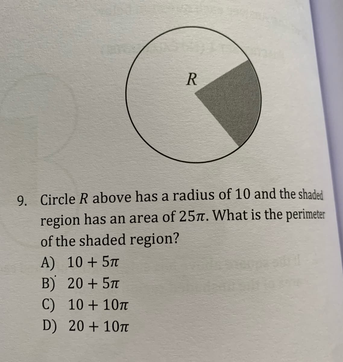 R
9. Circle R above has a radius of 10 and the shaded
region has an area of 25Tt. What is the perimeter
of the shaded region?
A) 10 + 5T
B) 20 + 5T
C) 10 + 107t
D) 20 + 10T
