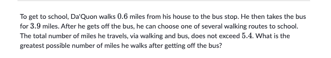 To get to school, Da'Quon walks 0.6 miles from his house to the bus stop. He then takes the bus
for 3.9 miles. After he gets off the bus, he can choose one of several walking routes to school.
The total number of miles he travels, via walking and bus, does not exceed 5.4. What is the
greatest possible number of miles he walks after getting off the bus?
